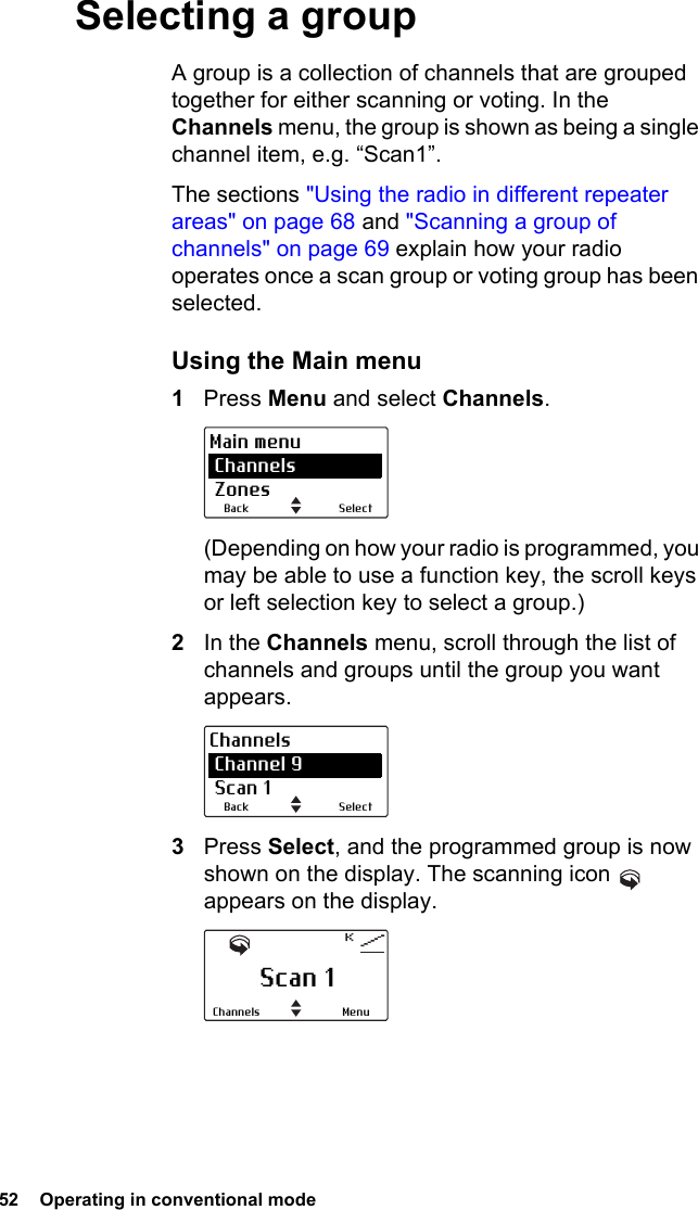 52  Operating in conventional mode Selecting a groupA group is a collection of channels that are grouped together for either scanning or voting. In the Channels menu, the group is shown as being a single channel item, e.g. “Scan1”.The sections &quot;Using the radio in different repeater areas&quot; on page 68 and &quot;Scanning a group of channels&quot; on page 69 explain how your radio operates once a scan group or voting group has been selected.Using the Main menu1Press Menu and select Channels.(Depending on how your radio is programmed, you may be able to use a function key, the scroll keys or left selection key to select a group.)2In the Channels menu, scroll through the list of channels and groups until the group you want appears.3Press Select, and the programmed group is now shown on the display. The scanning icon   appears on the display.SelectBackMain menu Channels ZonesSelectBackChannels Channel 9 Scan 1Scan 1MenuChannels