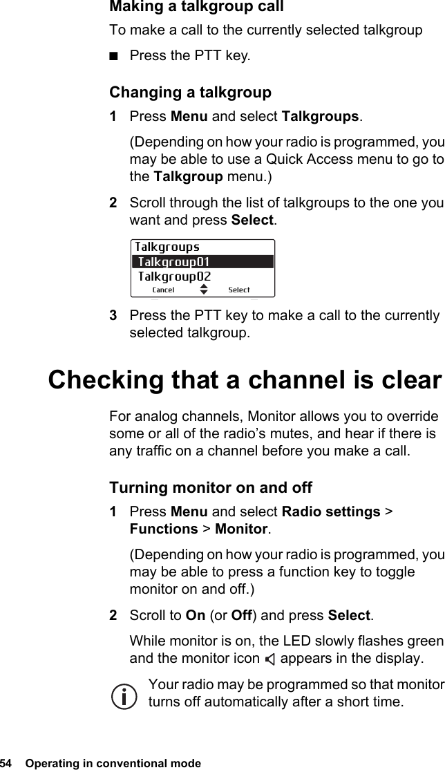 54  Operating in conventional mode Making a talkgroup callTo make a call to the currently selected talkgroup■Press the PTT key.Changing a talkgroup1Press Menu and select Talkgroups.(Depending on how your radio is programmed, you may be able to use a Quick Access menu to go to the Talkgroup menu.)2Scroll through the list of talkgroups to the one you want and press Select.3Press the PTT key to make a call to the currently selected talkgroup.Checking that a channel is clearFor analog channels, Monitor allows you to override some or all of the radio’s mutes, and hear if there is any traffic on a channel before you make a call.Turning monitor on and off1Press Menu and select Radio settings &gt; Functions &gt; Monitor.(Depending on how your radio is programmed, you may be able to press a function key to toggle monitor on and off.)2Scroll to On (or Off) and press Select.While monitor is on, the LED slowly flashes green and the monitor icon   appears in the display.Your radio may be programmed so that monitor turns off automatically after a short time.Talkgroups Talkgroup01  Talkgroup02SelectCancel