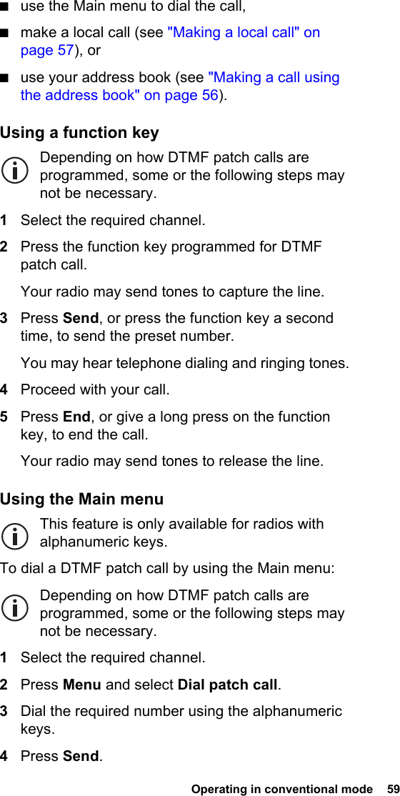  Operating in conventional mode  59 ■use the Main menu to dial the call,■make a local call (see &quot;Making a local call&quot; on page 57), or■use your address book (see &quot;Making a call using the address book&quot; on page 56).Using a function keyDepending on how DTMF patch calls are programmed, some or the following steps may not be necessary.1Select the required channel.2Press the function key programmed for DTMF patch call.Your radio may send tones to capture the line.3Press Send, or press the function key a second time, to send the preset number.You may hear telephone dialing and ringing tones.4Proceed with your call.5Press End, or give a long press on the function key, to end the call.Your radio may send tones to release the line.Using the Main menuThis feature is only available for radios with alphanumeric keys.To dial a DTMF patch call by using the Main menu:Depending on how DTMF patch calls are programmed, some or the following steps may not be necessary.1Select the required channel.2Press Menu and select Dial patch call.3Dial the required number using the alphanumeric keys.4Press Send.