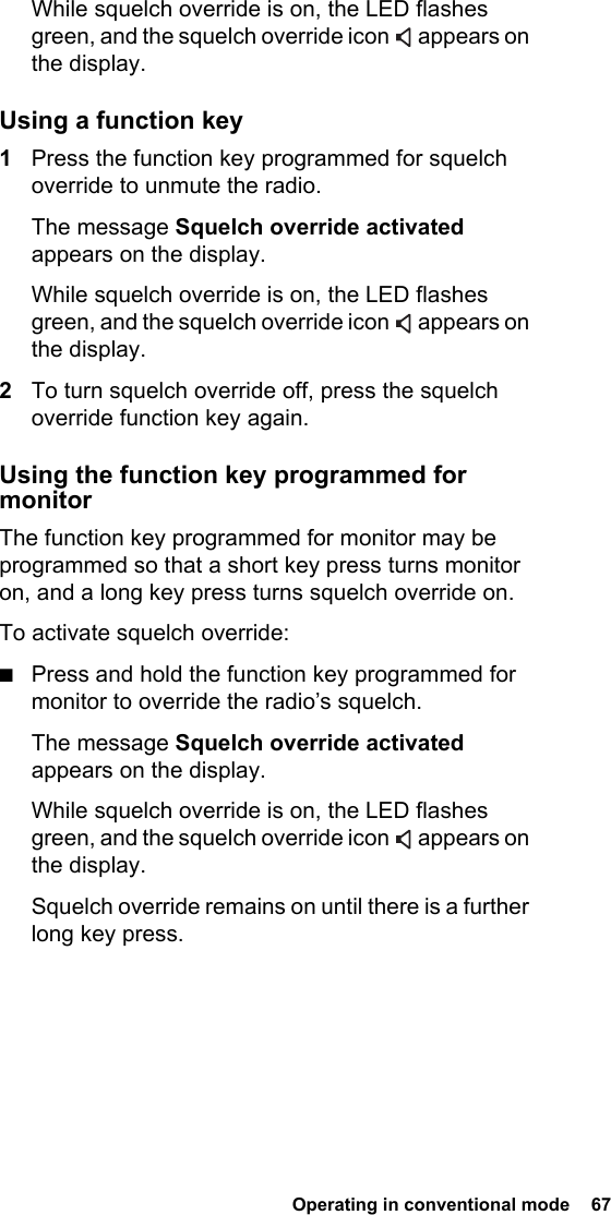  Operating in conventional mode  67 While squelch override is on, the LED flashes green, and the squelch override icon   appears on the display.Using a function key1Press the function key programmed for squelch override to unmute the radio.The message Squelch override activated appears on the display.While squelch override is on, the LED flashes green, and the squelch override icon   appears on the display.2To turn squelch override off, press the squelch override function key again.Using the function key programmed for monitorThe function key programmed for monitor may be programmed so that a short key press turns monitor on, and a long key press turns squelch override on.To activate squelch override:■Press and hold the function key programmed for monitor to override the radio’s squelch.The message Squelch override activated appears on the display.While squelch override is on, the LED flashes green, and the squelch override icon   appears on the display.Squelch override remains on until there is a further long key press.