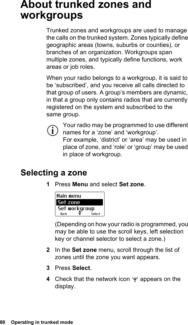 80  Operating in trunked mode About trunked zones and workgroupsTrunked zones and workgroups are used to manage the calls on the trunked system. Zones typically define geographic areas (towns, suburbs or counties), or branches of an organization. Workgroups span multiple zones, and typically define functions, work areas or job roles.When your radio belongs to a workgroup, it is said to be ‘subscribed’, and you receive all calls directed to that group of users. A group’s members are dynamic, in that a group only contains radios that are currently registered on the system and subscribed to the same group. Your radio may be programmed to use different names for a ‘zone’ and ‘workgroup’. For example, ‘district’ or ‘area’ may be used in place of zone, and ‘role’ or ‘group’ may be used in place of workgroup. Selecting a zone1Press Menu and select Set zone.(Depending on how your radio is programmed, you may be able to use the scroll keys, left selection key or channel selector to select a zone.)2In the Set zone menu, scroll through the list of zones until the zone you want appears.3Press Select.4Check that the network icon   appears on the display.SelectBackMain menu Set zone Set workgroup