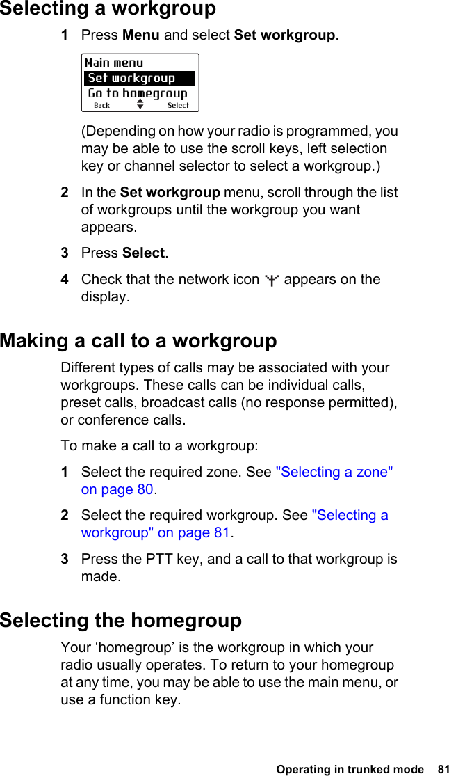  Operating in trunked mode  81 Selecting a workgroup1Press Menu and select Set workgroup.(Depending on how your radio is programmed, you may be able to use the scroll keys, left selection key or channel selector to select a workgroup.)2In the Set workgroup menu, scroll through the list of workgroups until the workgroup you want appears.3Press Select.4Check that the network icon   appears on the display.Making a call to a workgroupDifferent types of calls may be associated with your workgroups. These calls can be individual calls, preset calls, broadcast calls (no response permitted), or conference calls.To make a call to a workgroup:1Select the required zone. See &quot;Selecting a zone&quot; on page 80.2Select the required workgroup. See &quot;Selecting a workgroup&quot; on page 81.3Press the PTT key, and a call to that workgroup is made.Selecting the homegroupYour ‘homegroup’ is the workgroup in which your radio usually operates. To return to your homegroup at any time, you may be able to use the main menu, or use a function key.SelectBackMain menu Set workgroup Go to homegroup