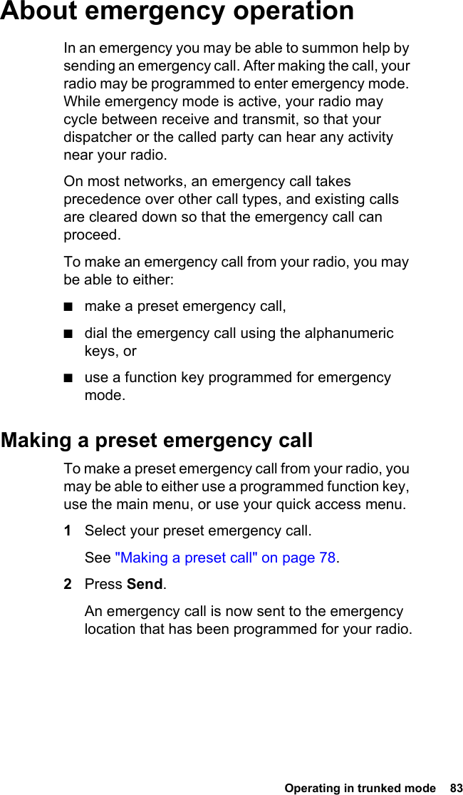  Operating in trunked mode  83 About emergency operationIn an emergency you may be able to summon help by sending an emergency call. After making the call, your radio may be programmed to enter emergency mode. While emergency mode is active, your radio may cycle between receive and transmit, so that your dispatcher or the called party can hear any activity near your radio.On most networks, an emergency call takes precedence over other call types, and existing calls are cleared down so that the emergency call can proceed.To make an emergency call from your radio, you may be able to either:■make a preset emergency call,■dial the emergency call using the alphanumeric keys, or■use a function key programmed for emergency mode.Making a preset emergency callTo make a preset emergency call from your radio, you may be able to either use a programmed function key, use the main menu, or use your quick access menu.1Select your preset emergency call. See &quot;Making a preset call&quot; on page 78.2Press Send. An emergency call is now sent to the emergency location that has been programmed for your radio.
