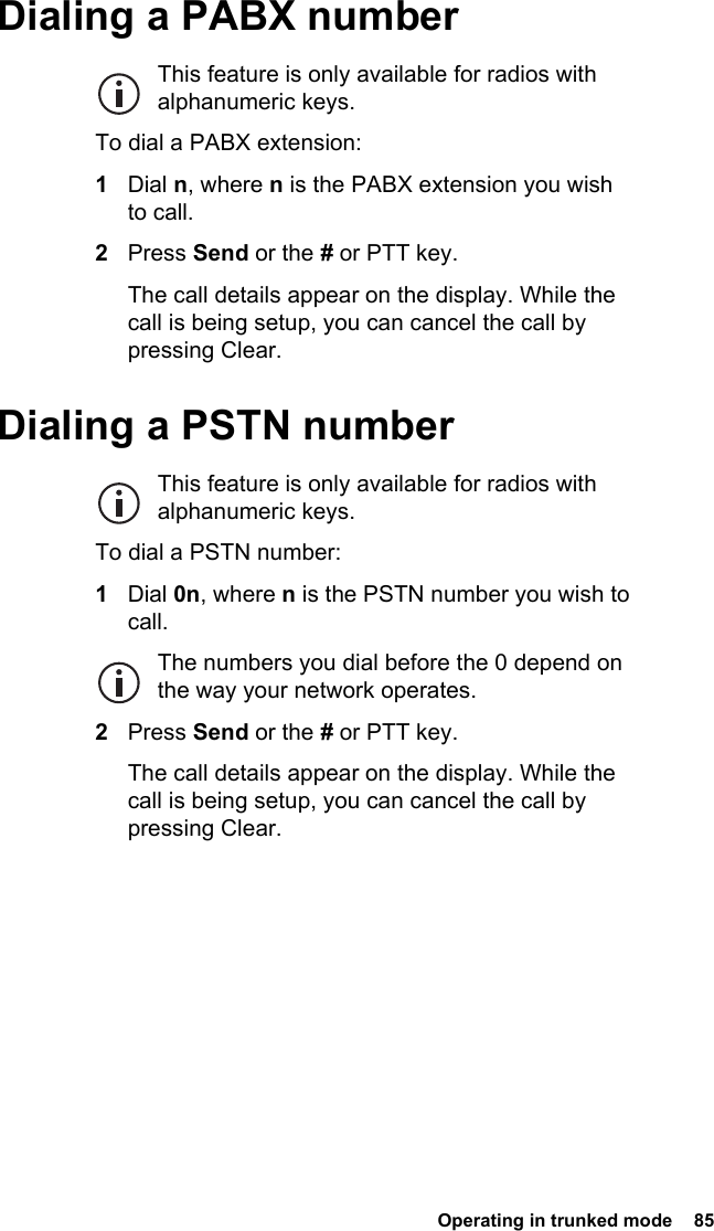  Operating in trunked mode  85 Dialing a PABX numberThis feature is only available for radios with alphanumeric keys.To dial a PABX extension:1Dial n, where n is the PABX extension you wish to call.2Press Send or the # or PTT key.The call details appear on the display. While the call is being setup, you can cancel the call by pressing Clear.Dialing a PSTN numberThis feature is only available for radios with alphanumeric keys.To dial a PSTN number:1Dial 0n, where n is the PSTN number you wish to call.The numbers you dial before the 0 depend on the way your network operates.2Press Send or the # or PTT key.The call details appear on the display. While the call is being setup, you can cancel the call by pressing Clear.