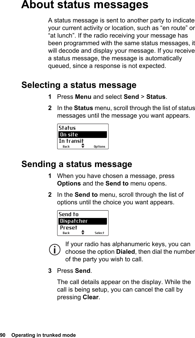 90  Operating in trunked mode About status messagesA status message is sent to another party to indicate your current activity or location, such as “en route” or “at lunch”. If the radio receiving your message has been programmed with the same status messages, it will decode and display your message. If you receive a status message, the message is automatically queued, since a response is not expected.Selecting a status message1Press Menu and select Send &gt; Status.2In the Status menu, scroll through the list of status messages until the message you want appears.Sending a status message1When you have chosen a message, press Options and the Send to menu opens.2In the Send to menu, scroll through the list of options until the choice you want appears.If your radio has alphanumeric keys, you can choose the option Dialed, then dial the number of the party you wish to call.3Press Send.The call details appear on the display. While the call is being setup, you can cancel the call by pressing Clear.OptionsBackStatus On siteIn transitSelectBackSend to Dispatcher Preset
