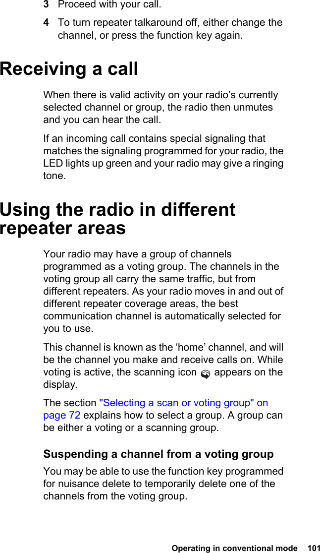  Operating in conventional mode  1013Proceed with your call.4To turn repeater talkaround off, either change the channel, or press the function key again.Receiving a callWhen there is valid activity on your radio’s currently selected channel or group, the radio then unmutes and you can hear the call.If an incoming call contains special signaling that matches the signaling programmed for your radio, the LED lights up green and your radio may give a ringing tone.Using the radio in different repeater areasYour radio may have a group of channels programmed as a voting group. The channels in the voting group all carry the same traffic, but from different repeaters. As your radio moves in and out of different repeater coverage areas, the best communication channel is automatically selected for you to use.This channel is known as the ‘home’ channel, and will be the channel you make and receive calls on. While voting is active, the scanning icon   appears on the display.The section &quot;Selecting a scan or voting group&quot; on page 72 explains how to select a group. A group can be either a voting or a scanning group.Suspending a channel from a voting groupYou may be able to use the function key programmed for nuisance delete to temporarily delete one of the channels from the voting group. 