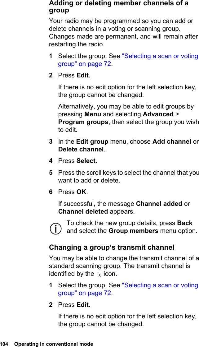 104  Operating in conventional modeAdding or deleting member channels of a groupYour radio may be programmed so you can add or delete channels in a voting or scanning group. Changes made are permanent, and will remain after restarting the radio.1Select the group. See &quot;Selecting a scan or voting group&quot; on page 72.2Press Edit.If there is no edit option for the left selection key, the group cannot be changed.Alternatively, you may be able to edit groups by pressing Menu and selecting Advanced &gt; Program groups, then select the group you wish to edit.3In the Edit group menu, choose Add channel or Delete channel.4Press Select.5Press the scroll keys to select the channel that you want to add or delete.6Press OK.If successful, the message Channel added or Channel deleted appears.To check the new group details, press Back and select the Group members menu option.Changing a group’s transmit channelYou may be able to change the transmit channel of a standard scanning group. The transmit channel is identified by the   icon.1Select the group. See &quot;Selecting a scan or voting group&quot; on page 72.2Press Edit.If there is no edit option for the left selection key, the group cannot be changed.
