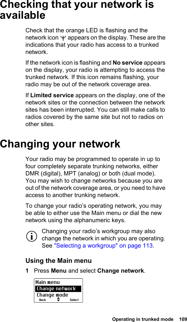  Operating in trunked mode  109Checking that your network is availableCheck that the orange LED is flashing and the network icon   appears on the display. These are the indications that your radio has access to a trunked network.If the network icon is flashing and No service appears on the display, your radio is attempting to access the trunked network. If this icon remains flashing, your radio may be out of the network coverage area.If Limited service appears on the display, one of the network sites or the connection between the network sites has been interrupted. You can still make calls to radios covered by the same site but not to radios on other sites.Changing your networkYour radio may be programmed to operate in up to four completely separate trunking networks, either DMR (digital), MPT (analog) or both (dual mode). You may wish to change networks because you are out of the network coverage area, or you need to have access to another trunking network. To change your radio’s operating network, you may be able to either use the Main menu or dial the new network using the alphanumeric keys.Changing your radio’s workgroup may also change the network in which you are operating. See &quot;Selecting a workgroup&quot; on page 113.Using the Main menu 1Press Menu and select Change network.SelectBackMain menu Change network Change mode