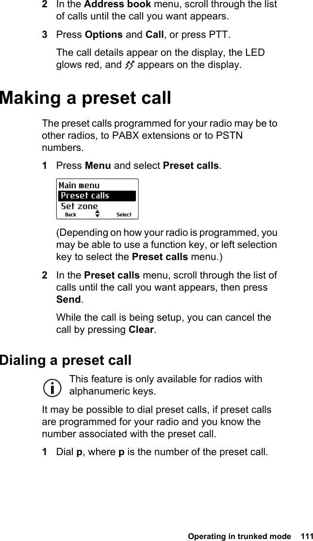  Operating in trunked mode  1112In the Address book menu, scroll through the list of calls until the call you want appears.3Press Options and Call, or press PTT.The call details appear on the display, the LED glows red, and   appears on the display.Making a preset callThe preset calls programmed for your radio may be to other radios, to PABX extensions or to PSTN numbers.1Press Menu and select Preset calls.(Depending on how your radio is programmed, you may be able to use a function key, or left selection key to select the Preset calls menu.)2In the Preset calls menu, scroll through the list of calls until the call you want appears, then press Send.While the call is being setup, you can cancel the call by pressing Clear.Dialing a preset callThis feature is only available for radios with alphanumeric keys.It may be possible to dial preset calls, if preset calls are programmed for your radio and you know the number associated with the preset call.1Dial p, where p is the number of the preset call.SelectBackMain menu Preset calls Set zone
