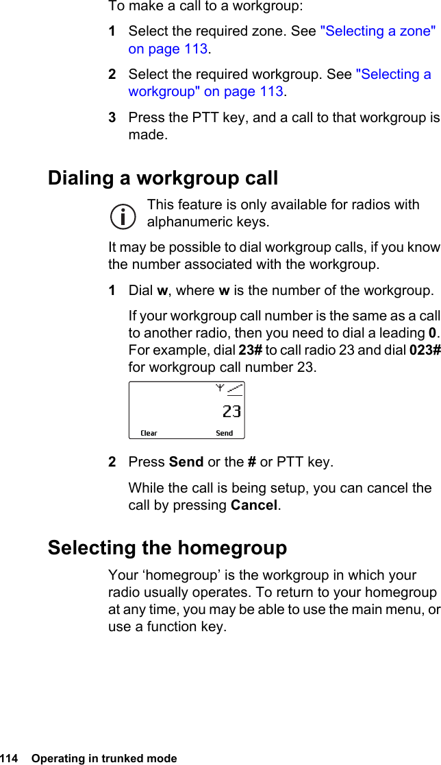 114  Operating in trunked modeTo make a call to a workgroup:1Select the required zone. See &quot;Selecting a zone&quot; on page 113.2Select the required workgroup. See &quot;Selecting a workgroup&quot; on page 113.3Press the PTT key, and a call to that workgroup is made.Dialing a workgroup callThis feature is only available for radios with alphanumeric keys.It may be possible to dial workgroup calls, if you know the number associated with the workgroup.1Dial w, where w is the number of the workgroup.If your workgroup call number is the same as a call to another radio, then you need to dial a leading 0. For example, dial 23# to call radio 23 and dial 023# for workgroup call number 23.2Press Send or the # or PTT key.While the call is being setup, you can cancel the call by pressing Cancel.Selecting the homegroupYour ‘homegroup’ is the workgroup in which your radio usually operates. To return to your homegroup at any time, you may be able to use the main menu, or use a function key.                     23SendClear