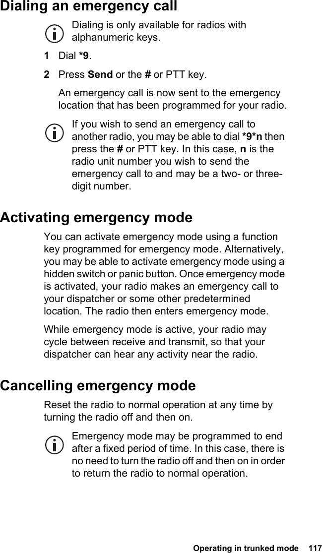  Operating in trunked mode  117Dialing an emergency callDialing is only available for radios with alphanumeric keys.1Dial *9.2Press Send or the # or PTT key.An emergency call is now sent to the emergency location that has been programmed for your radio.If you wish to send an emergency call to another radio, you may be able to dial *9*n then press the # or PTT key. In this case, n is the radio unit number you wish to send the emergency call to and may be a two- or three-digit number.Activating emergency modeYou can activate emergency mode using a function key programmed for emergency mode. Alternatively, you may be able to activate emergency mode using a hidden switch or panic button. Once emergency mode is activated, your radio makes an emergency call to your dispatcher or some other predetermined location. The radio then enters emergency mode.While emergency mode is active, your radio may cycle between receive and transmit, so that your dispatcher can hear any activity near the radio.Cancelling emergency modeReset the radio to normal operation at any time by turning the radio off and then on.Emergency mode may be programmed to end after a fixed period of time. In this case, there is no need to turn the radio off and then on in order to return the radio to normal operation.