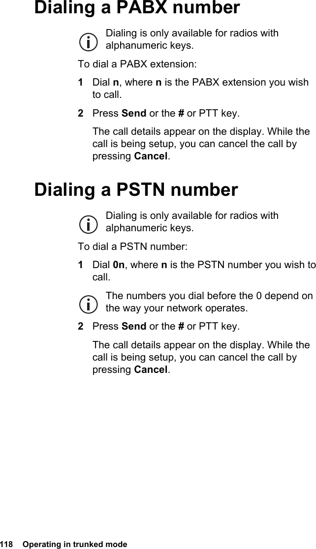 118  Operating in trunked modeDialing a PABX numberDialing is only available for radios with alphanumeric keys.To dial a PABX extension:1Dial n, where n is the PABX extension you wish to call.2Press Send or the # or PTT key.The call details appear on the display. While the call is being setup, you can cancel the call by pressing Cancel.Dialing a PSTN numberDialing is only available for radios with alphanumeric keys.To dial a PSTN number:1Dial 0n, where n is the PSTN number you wish to call.The numbers you dial before the 0 depend on the way your network operates.2Press Send or the # or PTT key.The call details appear on the display. While the call is being setup, you can cancel the call by pressing Cancel.