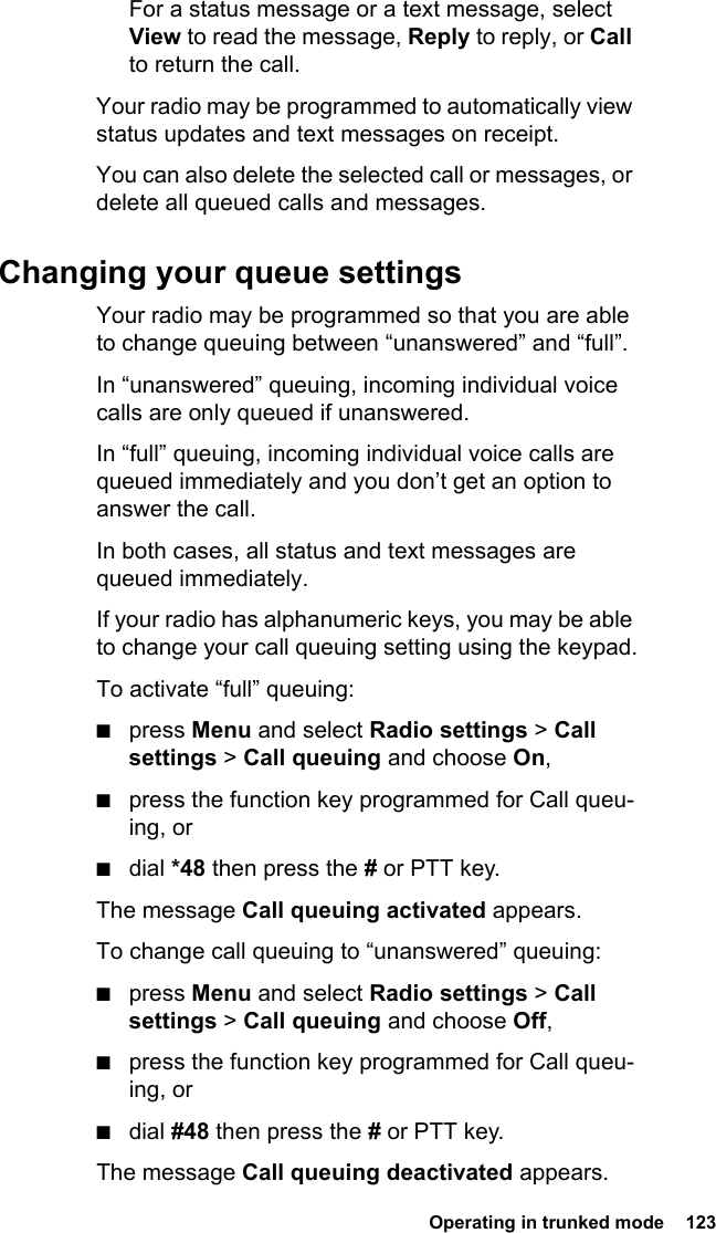  Operating in trunked mode  123For a status message or a text message, select View to read the message, Reply to reply, or Call to return the call.Your radio may be programmed to automatically view status updates and text messages on receipt.You can also delete the selected call or messages, or delete all queued calls and messages. Changing your queue settingsYour radio may be programmed so that you are able to change queuing between “unanswered” and “full”.In “unanswered” queuing, incoming individual voice calls are only queued if unanswered.In “full” queuing, incoming individual voice calls are queued immediately and you don’t get an option to answer the call.In both cases, all status and text messages are queued immediately.If your radio has alphanumeric keys, you may be able to change your call queuing setting using the keypad.To activate “full” queuing:■press Menu and select Radio settings &gt; Call settings &gt; Call queuing and choose On,■press the function key programmed for Call queu-ing, or■dial *48 then press the # or PTT key.The message Call queuing activated appears.To change call queuing to “unanswered” queuing:■press Menu and select Radio settings &gt; Call settings &gt; Call queuing and choose Off,■press the function key programmed for Call queu-ing, or■dial #48 then press the # or PTT key.The message Call queuing deactivated appears.