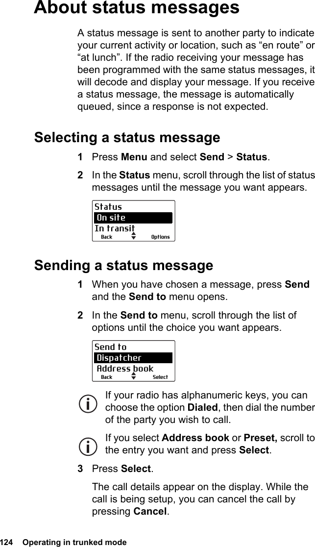 124  Operating in trunked modeAbout status messagesA status message is sent to another party to indicate your current activity or location, such as “en route” or “at lunch”. If the radio receiving your message has been programmed with the same status messages, it will decode and display your message. If you receive a status message, the message is automatically queued, since a response is not expected.Selecting a status message1Press Menu and select Send &gt; Status.2In the Status menu, scroll through the list of status messages until the message you want appears.Sending a status message1When you have chosen a message, press Send and the Send to menu opens.2In the Send to menu, scroll through the list of options until the choice you want appears.If your radio has alphanumeric keys, you can choose the option Dialed, then dial the number of the party you wish to call.If you select Address book or Preset, scroll to the entry you want and press Select.3Press Select.The call details appear on the display. While the call is being setup, you can cancel the call by pressing Cancel.OptionsBackStatus On siteIn transitSelectBackSend to Dispatcher Address book
