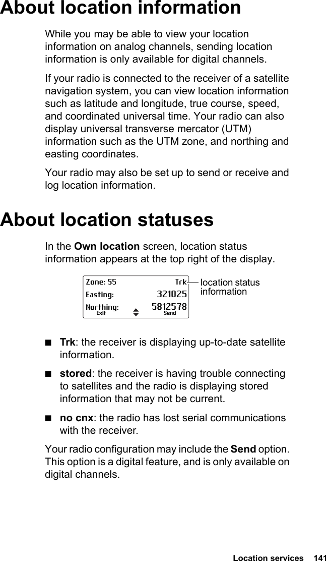 Location services  141About location informationWhile you may be able to view your location information on analog channels, sending location information is only available for digital channels.If your radio is connected to the receiver of a satellite navigation system, you can view location information such as latitude and longitude, true course, speed, and coordinated universal time. Your radio can also display universal transverse mercator (UTM) information such as the UTM zone, and northing and easting coordinates.Your radio may also be set up to send or receive and log location information.About location statusesIn the Own location screen, location status information appears at the top right of the display. ■Trk: the receiver is displaying up-to-date satellite information.■stored: the receiver is having trouble connecting to satellites and the radio is displaying stored information that may not be current.■no cnx: the radio has lost serial communications with the receiver.Your radio configuration may include the Send option. This option is a digital feature, and is only available on digital channels.Zone: 55 TrkEasting: 321025Northing: 5812578SendExitlocation status information