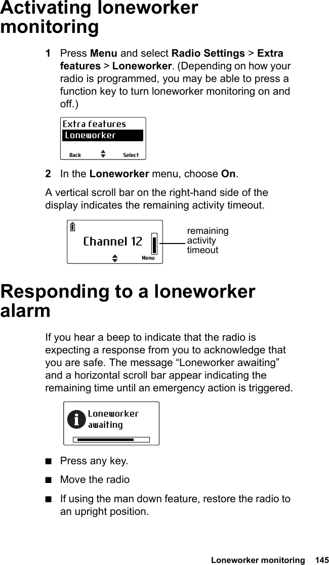  Loneworker monitoring  145Activating loneworker monitoring1Press Menu and select Radio Settings &gt; Extra features &gt; Loneworker. (Depending on how your radio is programmed, you may be able to press a function key to turn loneworker monitoring on and off.)2In the Loneworker menu, choose On.A vertical scroll bar on the right-hand side of the display indicates the remaining activity timeout.Responding to a loneworker alarmIf you hear a beep to indicate that the radio is expecting a response from you to acknowledge that you are safe. The message “Loneworker awaiting” and a horizontal scroll bar appear indicating the remaining time until an emergency action is triggered.■Press any key.■Move the radio■If using the man down feature, restore the radio to an upright position.SelectBackExtra features LoneworkerChannel 12Menuremaining activity timeoutLoneworker awaiting
