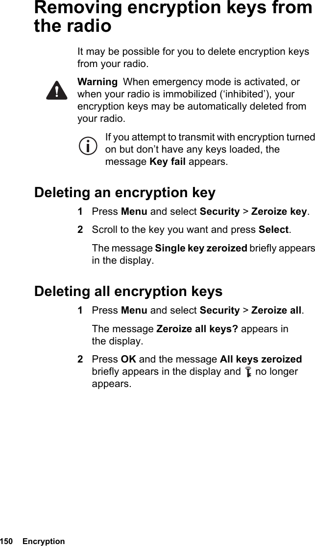 150  EncryptionRemoving encryption keys from the radioIt may be possible for you to delete encryption keys from your radio.Warning  When emergency mode is activated, or when your radio is immobilized (‘inhibited’), your encryption keys may be automatically deleted from your radio.If you attempt to transmit with encryption turned on but don’t have any keys loaded, the message Key fail appears.Deleting an encryption key1Press Menu and select Security &gt; Zeroize key.2Scroll to the key you want and press Select.The message Single key zeroized briefly appears in the display.Deleting all encryption keys1Press Menu and select Security &gt; Zeroize all. The message Zeroize all keys? appears in the display.2Press OK and the message All keys zeroized briefly appears in the display and   no longer appears.