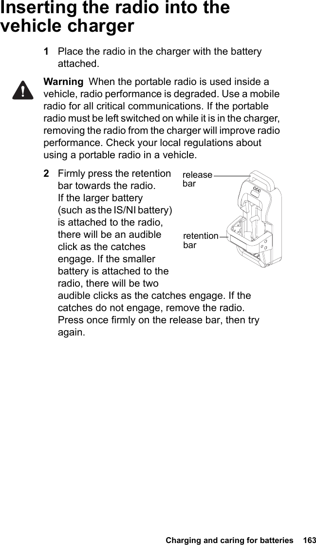  Charging and caring for batteries  163Inserting the radio into the vehicle charger1Place the radio in the charger with the battery attached.Warning  When the portable radio is used inside a vehicle, radio performance is degraded. Use a mobile radio for all critical communications. If the portable radio must be left switched on while it is in the charger, removing the radio from the charger will improve radio performance. Check your local regulations about using a portable radio in a vehicle.2Firmly press the retention bar towards the radio. If the larger battery (such as the IS/NI battery) is attached to the radio, there will be an audible click as the catches engage. If the smaller battery is attached to the radio, there will be two audible clicks as the catches engage. If the catches do not engage, remove the radio. Press once firmly on the release bar, then try again.retention barrelease  bar