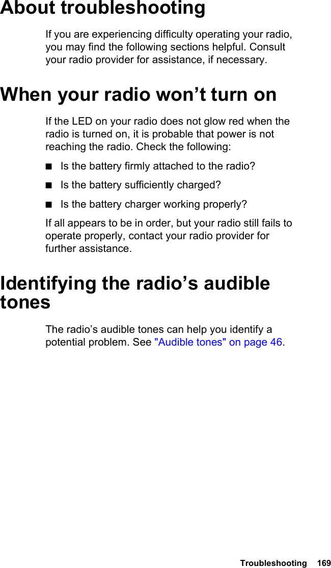  Troubleshooting  169About troubleshootingIf you are experiencing difficulty operating your radio, you may find the following sections helpful. Consult your radio provider for assistance, if necessary.When your radio won’t turn onIf the LED on your radio does not glow red when the radio is turned on, it is probable that power is not reaching the radio. Check the following:■Is the battery firmly attached to the radio?■Is the battery sufficiently charged?■Is the battery charger working properly?If all appears to be in order, but your radio still fails to operate properly, contact your radio provider for further assistance.Identifying the radio’s audible tonesThe radio’s audible tones can help you identify a potential problem. See &quot;Audible tones&quot; on page 46. 
