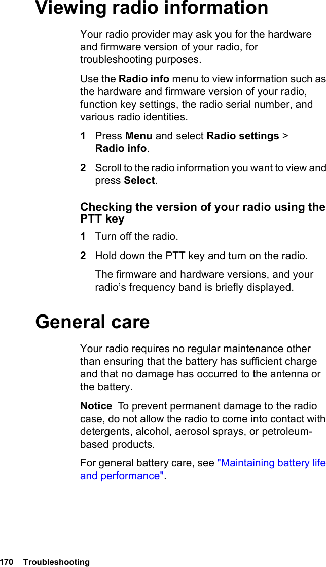 170  TroubleshootingViewing radio informationYour radio provider may ask you for the hardware and firmware version of your radio, for troubleshooting purposes.Use the Radio info menu to view information such as the hardware and firmware version of your radio, function key settings, the radio serial number, and various radio identities. 1Press Menu and select Radio settings &gt; Radio info.2Scroll to the radio information you want to view and press Select.Checking the version of your radio using the PTT key1Turn off the radio.2Hold down the PTT key and turn on the radio.The firmware and hardware versions, and your radio’s frequency band is briefly displayed.General careYour radio requires no regular maintenance other than ensuring that the battery has sufficient charge and that no damage has occurred to the antenna or the battery.Notice  To prevent permanent damage to the radio case, do not allow the radio to come into contact with detergents, alcohol, aerosol sprays, or petroleum-based products.For general battery care, see &quot;Maintaining battery life and performance&quot;.