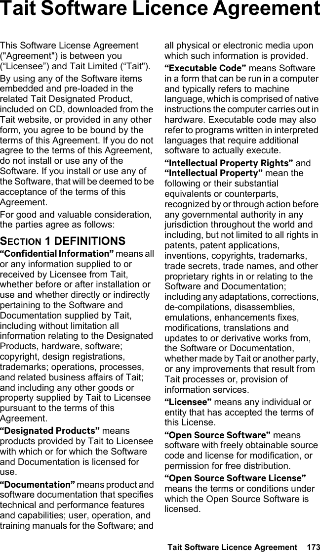  Tait Software Licence Agreement  173Tait Software Licence AgreementThis Software License Agreement (&quot;Agreement&quot;) is between you (“Licensee”) and Tait Limited (“Tait&quot;).By using any of the Software items embedded and pre-loaded in the related Tait Designated Product, included on CD, downloaded from the Tait website, or provided in any other form, you agree to be bound by the terms of this Agreement. If you do not agree to the terms of this Agreement, do not install or use any of the Software. If you install or use any of the Software, that will be deemed to be acceptance of the terms of this Agreement.For good and valuable consideration, the parties agree as follows:SECTION 1 DEFINITIONS“Confidential Information” means all or any information supplied to or received by Licensee from Tait, whether before or after installation or use and whether directly or indirectly pertaining to the Software and Documentation supplied by Tait, including without limitation all information relating to the Designated Products, hardware, software; copyright, design registrations, trademarks; operations, processes, and related business affairs of Tait; and including any other goods or property supplied by Tait to Licensee pursuant to the terms of this Agreement.“Designated Products” means products provided by Tait to Licensee with which or for which the Software and Documentation is licensed for use.“Documentation” means product and software documentation that specifies technical and performance features and capabilities; user, operation, and training manuals for the Software; and all physical or electronic media upon which such information is provided.“Executable Code” means Software in a form that can be run in a computer and typically refers to machine language, which is comprised of native instructions the computer carries out in hardware. Executable code may also refer to programs written in interpreted languages that require additional software to actually execute.“Intellectual Property Rights” and “Intellectual Property” mean the following or their substantial equivalents or counterparts, recognized by or through action before any governmental authority in any jurisdiction throughout the world and including, but not limited to all rights in patents, patent applications, inventions, copyrights, trademarks, trade secrets, trade names, and other proprietary rights in or relating to the Software and Documentation; including any adaptations, corrections, de-compilations, disassemblies, emulations, enhancements fixes, modifications, translations and updates to or derivative works from, the Software or Documentation, whether made by Tait or another party, or any improvements that result from Tait processes or, provision of information services.“Licensee” means any individual or entity that has accepted the terms of this License.“Open Source Software” means software with freely obtainable source code and license for modification, or permission for free distribution.“Open Source Software License” means the terms or conditions under which the Open Source Software is licensed.