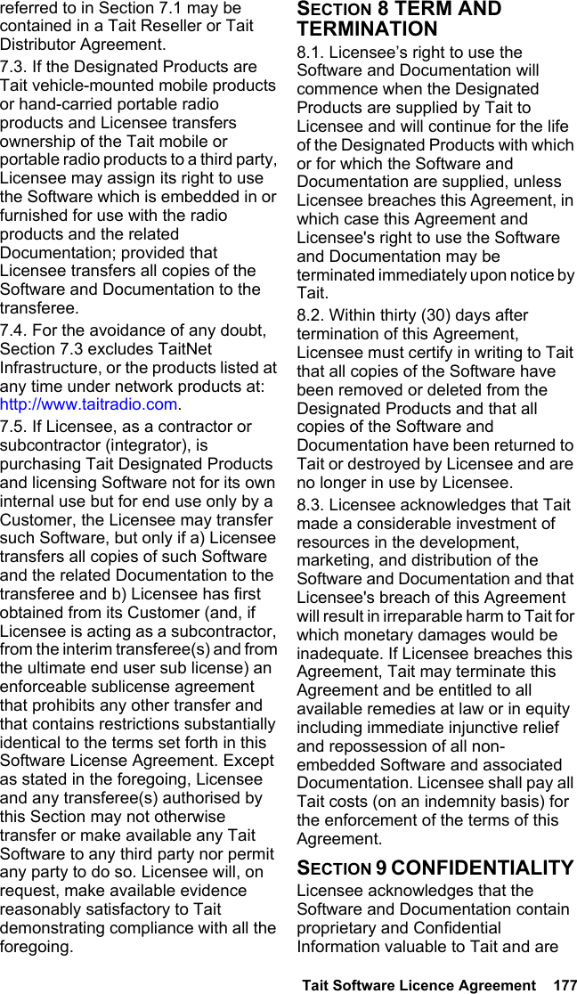  Tait Software Licence Agreement  177referred to in Section 7.1 may be contained in a Tait Reseller or Tait Distributor Agreement. 7.3. If the Designated Products are Tait vehicle-mounted mobile products or hand-carried portable radio products and Licensee transfers ownership of the Tait mobile or portable radio products to a third party, Licensee may assign its right to use the Software which is embedded in or furnished for use with the radio products and the related Documentation; provided that Licensee transfers all copies of the Software and Documentation to the transferee.7.4. For the avoidance of any doubt, Section 7.3 excludes TaitNet Infrastructure, or the products listed at any time under network products at: http://www.taitradio.com.7.5. If Licensee, as a contractor or subcontractor (integrator), is purchasing Tait Designated Products and licensing Software not for its own internal use but for end use only by a Customer, the Licensee may transfer such Software, but only if a) Licensee transfers all copies of such Software and the related Documentation to the transferee and b) Licensee has first obtained from its Customer (and, if Licensee is acting as a subcontractor, from the interim transferee(s) and from the ultimate end user sub license) an enforceable sublicense agreement that prohibits any other transfer and that contains restrictions substantially identical to the terms set forth in this Software License Agreement. Except as stated in the foregoing, Licensee and any transferee(s) authorised by this Section may not otherwise transfer or make available any Tait Software to any third party nor permit any party to do so. Licensee will, on request, make available evidence reasonably satisfactory to Tait demonstrating compliance with all the foregoing.SECTION 8 TERM AND TERMINATION8.1. Licensee’s right to use the Software and Documentation will commence when the Designated Products are supplied by Tait to Licensee and will continue for the life of the Designated Products with which or for which the Software and Documentation are supplied, unless Licensee breaches this Agreement, in which case this Agreement and Licensee&apos;s right to use the Software and Documentation may be terminated immediately upon notice by Tait. 8.2. Within thirty (30) days after termination of this Agreement, Licensee must certify in writing to Tait that all copies of the Software have been removed or deleted from the Designated Products and that all copies of the Software and Documentation have been returned to Tait or destroyed by Licensee and are no longer in use by Licensee.8.3. Licensee acknowledges that Tait made a considerable investment of resources in the development, marketing, and distribution of the Software and Documentation and that Licensee&apos;s breach of this Agreement will result in irreparable harm to Tait for which monetary damages would be inadequate. If Licensee breaches this Agreement, Tait may terminate this Agreement and be entitled to all available remedies at law or in equity including immediate injunctive relief and repossession of all non-embedded Software and associated Documentation. Licensee shall pay all Tait costs (on an indemnity basis) for the enforcement of the terms of this Agreement.SECTION 9 CONFIDENTIALITY Licensee acknowledges that the Software and Documentation contain proprietary and Confidential Information valuable to Tait and are 