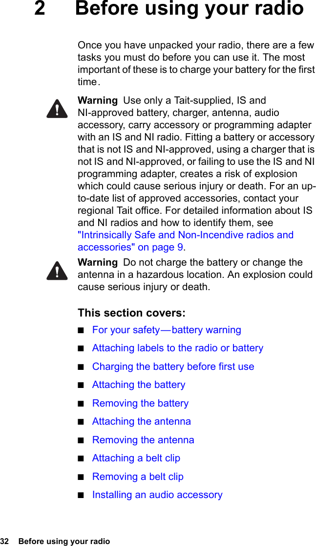 32  Before using your radio2 Before using your radioOnce you have unpacked your radio, there are a few tasks you must do before you can use it. The most important of these is to charge your battery for the first time .Warning  Use only a Tait-supplied, IS and NI-approved battery, charger, antenna, audio accessory, carry accessory or programming adapter with an IS and NI radio. Fitting a battery or accessory that is not IS and NI-approved, using a charger that is not IS and NI-approved, or failing to use the IS and NI programming adapter, creates a risk of explosion which could cause serious injury or death. For an up-to-date list of approved accessories, contact your regional Tait office. For detailed information about IS and NI radios and how to identify them, see &quot;Intrinsically Safe and Non-Incendive radios and accessories&quot; on page 9.Warning  Do not charge the battery or change the antenna in a hazardous location. An explosion could cause serious injury or death. This section covers:■For your safety — battery warning■Attaching labels to the radio or battery■Charging the battery before first use■Attaching the battery■Removing the battery■Attaching the antenna■Removing the antenna■Attaching a belt clip■Removing a belt clip■Installing an audio accessory