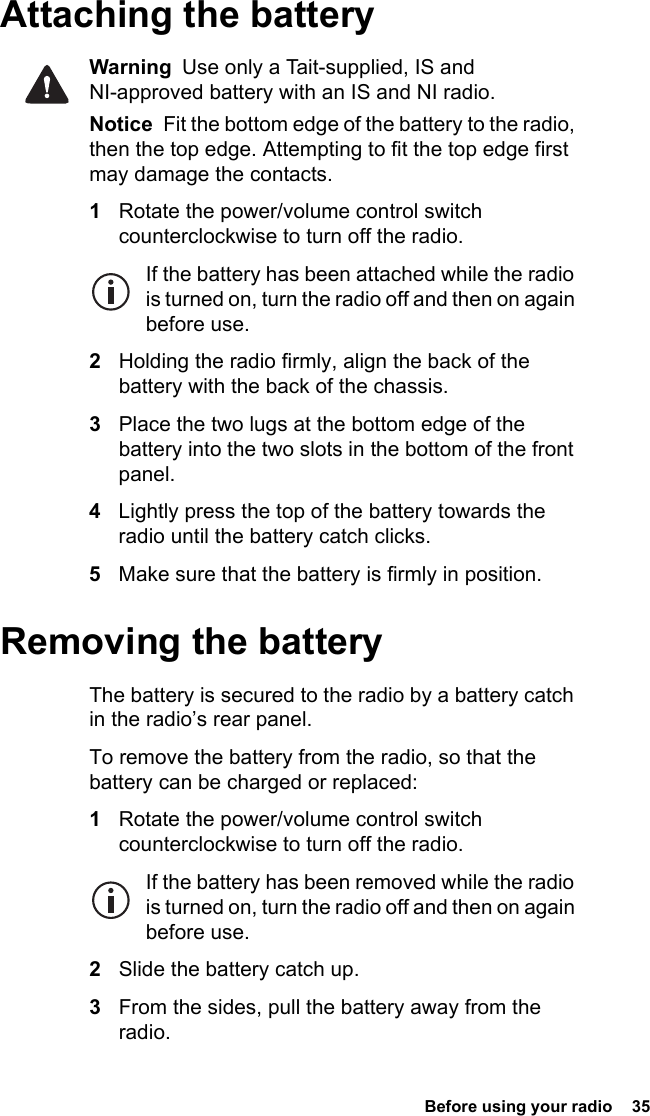  Before using your radio  35Attaching the batteryWarning  Use only a Tait-supplied, IS and NI-approved battery with an IS and NI radio.Notice  Fit the bottom edge of the battery to the radio, then the top edge. Attempting to fit the top edge first may damage the contacts.1Rotate the power/volume control switch counterclockwise to turn off the radio.If the battery has been attached while the radio is turned on, turn the radio off and then on again before use.2Holding the radio firmly, align the back of the battery with the back of the chassis.3Place the two lugs at the bottom edge of the battery into the two slots in the bottom of the front panel.4Lightly press the top of the battery towards the radio until the battery catch clicks.5Make sure that the battery is firmly in position.Removing the batteryThe battery is secured to the radio by a battery catch in the radio’s rear panel.To remove the battery from the radio, so that the battery can be charged or replaced:1Rotate the power/volume control switch counterclockwise to turn off the radio.If the battery has been removed while the radio is turned on, turn the radio off and then on again before use.2Slide the battery catch up.3From the sides, pull the battery away from the radio.