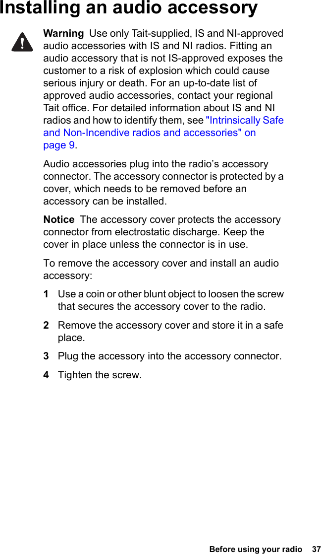  Before using your radio  37Installing an audio accessoryWarning  Use only Tait-supplied, IS and NI-approved audio accessories with IS and NI radios. Fitting an audio accessory that is not IS-approved exposes the customer to a risk of explosion which could cause serious injury or death. For an up-to-date list of approved audio accessories, contact your regional Tait office. For detailed information about IS and NI radios and how to identify them, see &quot;Intrinsically Safe and Non-Incendive radios and accessories&quot; on page 9.Audio accessories plug into the radio’s accessory connector. The accessory connector is protected by a cover, which needs to be removed before an accessory can be installed.Notice  The accessory cover protects the accessory connector from electrostatic discharge. Keep the cover in place unless the connector is in use.To remove the accessory cover and install an audio accessory:1Use a coin or other blunt object to loosen the screw that secures the accessory cover to the radio.2Remove the accessory cover and store it in a safe place.3Plug the accessory into the accessory connector.4Tighten the screw.