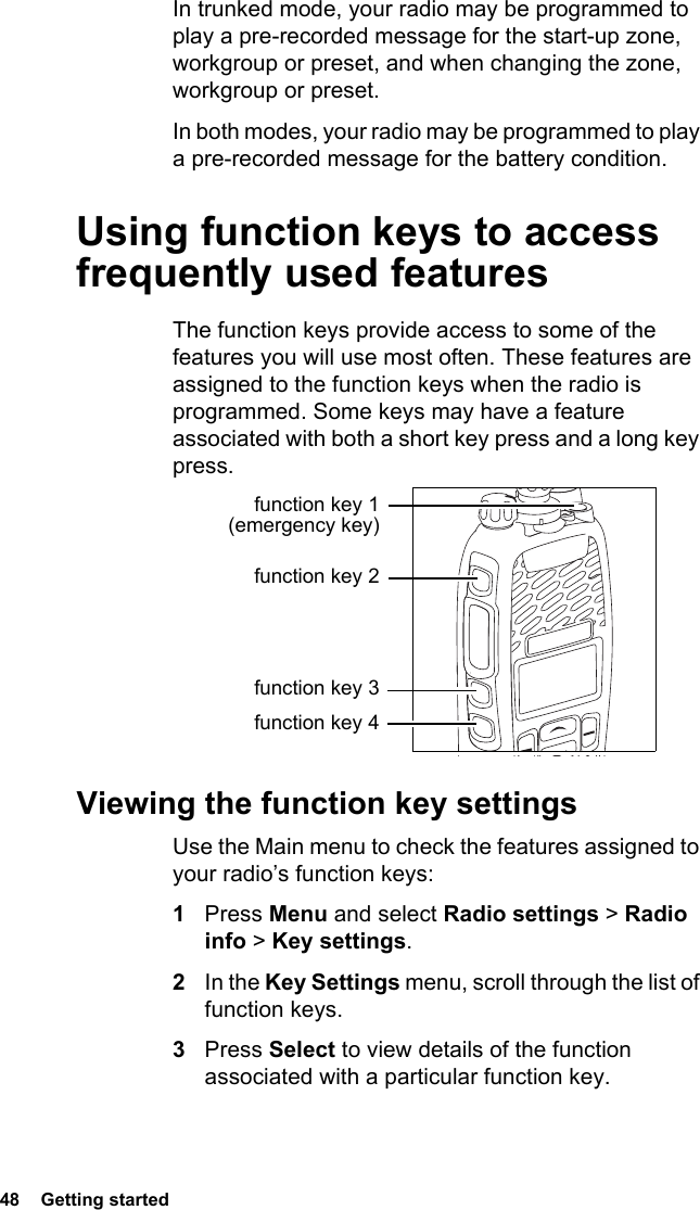 48  Getting startedIn trunked mode, your radio may be programmed to play a pre-recorded message for the start-up zone, workgroup or preset, and when changing the zone, workgroup or preset.In both modes, your radio may be programmed to play a pre-recorded message for the battery condition.Using function keys to access frequently used featuresThe function keys provide access to some of the features you will use most often. These features are assigned to the function keys when the radio is programmed. Some keys may have a feature associated with both a short key press and a long key press.Viewing the function key settingsUse the Main menu to check the features assigned to your radio’s function keys:1Press Menu and select Radio settings &gt; Radio info &gt; Key settings.2In the Key Settings menu, scroll through the list of function keys.3Press Select to view details of the function associated with a particular function key.function key 1 (emergency key)function key 2function key 3function key 4