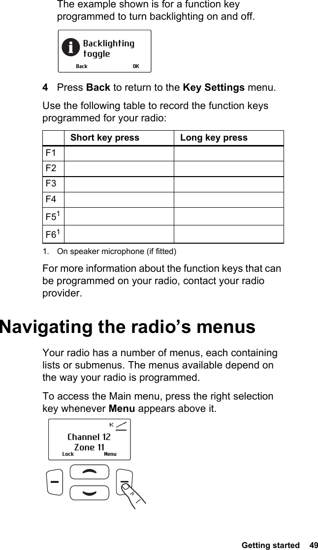  Getting started  49The example shown is for a function key programmed to turn backlighting on and off.4Press Back to return to the Key Settings menu.Use the following table to record the function keys programmed for your radio:For more information about the function keys that can be programmed on your radio, contact your radio provider.Navigating the radio’s menusYour radio has a number of menus, each containing lists or submenus. The menus available depend on the way your radio is programmed.To access the Main menu, press the right selection key whenever Menu appears above it.Short key press Long key pressF1F2F3F4F511. On speaker microphone (if fitted)F61Backlighting toggleOKBackLock MenuChannel 12Zone 11