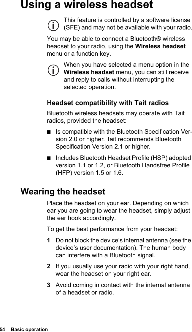 54  Basic operationUsing a wireless headsetThis feature is controlled by a software license (SFE) and may not be available with your radio.You may be able to connect a Bluetooth® wireless headset to your radio, using the Wireless headset menu or a function key.When you have selected a menu option in the Wireless headset menu, you can still receive and reply to calls without interrupting the selected operation.Headset compatibility with Tait radiosBluetooth wireless headsets may operate with Tait radios, provided the headset:■Is compatible with the Bluetooth Specification Ver-sion 2.0 or higher. Tait recommends Bluetooth Specification Version 2.1 or higher.■Includes Bluetooth Headset Profile (HSP) adopted version 1.1 or 1.2, or Bluetooth Handsfree Profile (HFP) version 1.5 or 1.6.Wearing the headsetPlace the headset on your ear. Depending on which ear you are going to wear the headset, simply adjust the ear hook accordingly.To get the best performance from your headset:1Do not block the device’s internal antenna (see the device’s user documentation). The human body can interfere with a Bluetooth signal.2If you usually use your radio with your right hand, wear the headset on your right ear.3Avoid coming in contact with the internal antenna of a headset or radio.