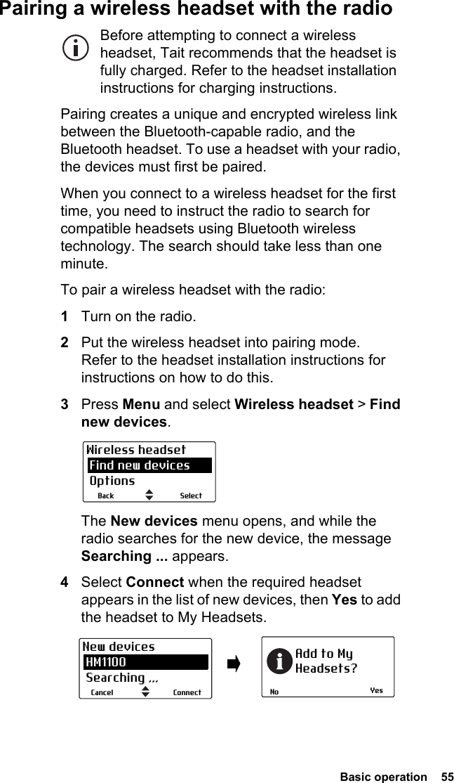  Basic operation  55Pairing a wireless headset with the radioBefore attempting to connect a wireless headset, Tait recommends that the headset is fully charged. Refer to the headset installation instructions for charging instructions.Pairing creates a unique and encrypted wireless link between the Bluetooth-capable radio, and the Bluetooth headset. To use a headset with your radio, the devices must first be paired. When you connect to a wireless headset for the first time, you need to instruct the radio to search for compatible headsets using Bluetooth wireless technology. The search should take less than one minute.To pair a wireless headset with the radio:1Turn on the radio.2Put the wireless headset into pairing mode. Refer to the headset installation instructions for instructions on how to do this.3Press Menu and select Wireless headset &gt; Find new devices.The New devices menu opens, and while the radio searches for the new device, the message Searching ... appears.4Select Connect when the required headset appears in the list of new devices, then Yes to add the headset to My Headsets.SelectBackWireless headset Find new devices OptionsYesNoAdd to MyHeadsets?ConnectCancelNew devices HM1100 Searching ,,,
