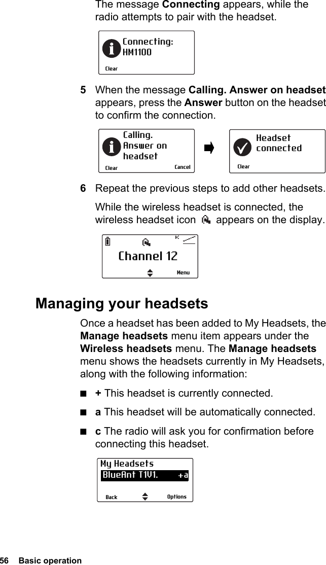 56  Basic operationThe message Connecting appears, while the radio attempts to pair with the headset.5When the message Calling. Answer on headset appears, press the Answer button on the headset to confirm the connection.6Repeat the previous steps to add other headsets.While the wireless headset is connected, the wireless headset icon   appears on the display.Managing your headsetsOnce a headset has been added to My Headsets, the Manage headsets menu item appears under the Wireless headsets menu. The Manage headsets menu shows the headsets currently in My Headsets, along with the following information:■+ This headset is currently connected.■a This headset will be automatically connected.■c The radio will ask you for confirmation before connecting this headset.ClearConnecting:HM1100ClearCalling. Answer onheadsetClearHeadsetconnectedCancelChannel 12MenuOptionsBackMy Headsets BlueAnt T1V1.        +a CSR-bc6                   a