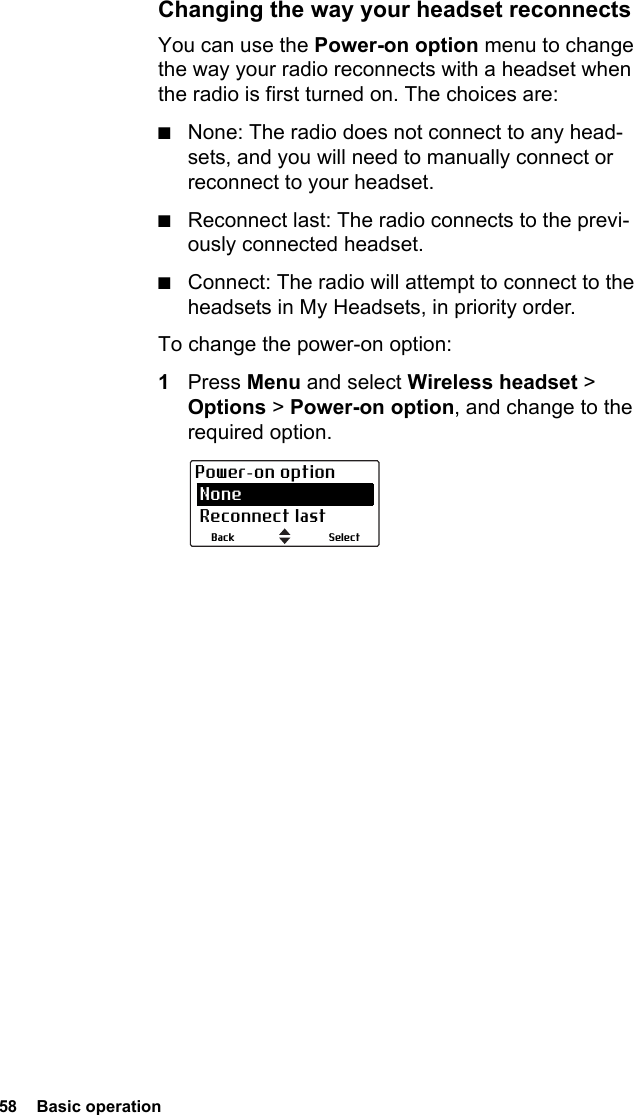 58  Basic operationChanging the way your headset reconnectsYou can use the Power-on option menu to change the way your radio reconnects with a headset when the radio is first turned on. The choices are:■None: The radio does not connect to any head-sets, and you will need to manually connect or reconnect to your headset.■Reconnect last: The radio connects to the previ-ously connected headset.■Connect: The radio will attempt to connect to the headsets in My Headsets, in priority order.To change the power-on option:1Press Menu and select Wireless headset &gt; Options &gt; Power-on option, and change to the required option.SelectBackPower-on option None Reconnect last