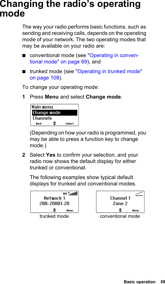  Basic operation  59Changing the radio’s operating modeThe way your radio performs basic functions, such as sending and receiving calls, depends on the operating mode of your network. The two operating modes that may be available on your radio are:■conventional mode (see &quot;Operating in conven-tional mode&quot; on page 69), and■trunked mode (see &quot;Operating in trunked mode&quot; on page 108).To change your operating mode:1Press Menu and select Change mode. (Depending on how your radio is programmed, you may be able to press a function key to change mode.)2Select Yes to confirm your selection, and your radio now shows the default display for either trunked or conventional. The following examples show typical default displays for trunked and conventional modes.SelectBackMain menu Change mode Channelstrunked mode conventional modeNetwork 1200-20001-20Menu16AChannel 1Zone 2Menu