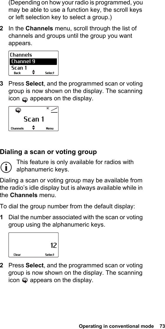  Operating in conventional mode  73(Depending on how your radio is programmed, you may be able to use a function key, the scroll keys or left selection key to select a group.)2In the Channels menu, scroll through the list of channels and groups until the group you want appears.3Press Select, and the programmed scan or voting group is now shown on the display. The scanning icon   appears on the display.Dialing a scan or voting groupThis feature is only available for radios with alphanumeric keys.Dialing a scan or voting group may be available from the radio’s idle display but is always available while in the Channels menu.To dial the group number from the default display:1Dial the number associated with the scan or voting group using the alphanumeric keys.2Press Select, and the programmed scan or voting group is now shown on the display. The scanning icon   appears on the display.SelectBackChannels Channel 9 Scan 1Scan 1MenuChannels                     12SelectClear