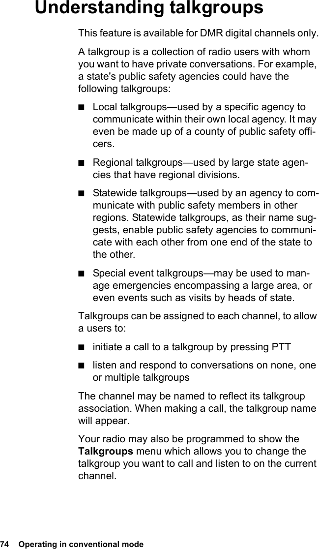 74  Operating in conventional modeUnderstanding talkgroupsThis feature is available for DMR digital channels only.A talkgroup is a collection of radio users with whom you want to have private conversations. For example, a state&apos;s public safety agencies could have the following talkgroups:■Local talkgroups—used by a specific agency to communicate within their own local agency. It may even be made up of a county of public safety offi-cers. ■Regional talkgroups—used by large state agen-cies that have regional divisions. ■Statewide talkgroups—used by an agency to com-municate with public safety members in other regions. Statewide talkgroups, as their name sug-gests, enable public safety agencies to communi-cate with each other from one end of the state to the other. ■Special event talkgroups—may be used to man-age emergencies encompassing a large area, or even events such as visits by heads of state.Talkgroups can be assigned to each channel, to allow a users to:■initiate a call to a talkgroup by pressing PTT■listen and respond to conversations on none, one or multiple talkgroupsThe channel may be named to reflect its talkgroup association. When making a call, the talkgroup name will appear.Your radio may also be programmed to show the Talkgroups menu which allows you to change the talkgroup you want to call and listen to on the current channel.