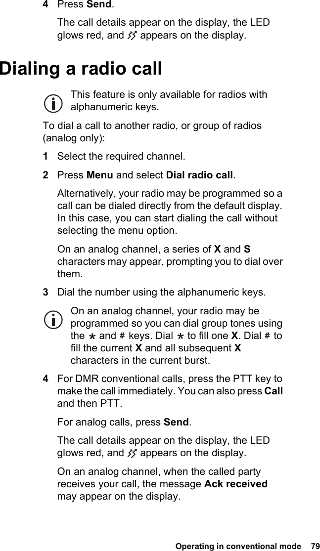  Operating in conventional mode  794Press Send.The call details appear on the display, the LED glows red, and   appears on the display.Dialing a radio callThis feature is only available for radios with alphanumeric keys.To dial a call to another radio, or group of radios (analog only):1Select the required channel.2Press Menu and select Dial radio call.Alternatively, your radio may be programmed so a call can be dialed directly from the default display. In this case, you can start dialing the call without selecting the menu option.On an analog channel, a series of X and S characters may appear, prompting you to dial over them.3Dial the number using the alphanumeric keys.On an analog channel, your radio may be programmed so you can dial group tones using the   and   keys. Dial   to fill one X. Dial   to fill the current X and all subsequent X characters in the current burst.4For DMR conventional calls, press the PTT key to make the call immediately. You can also press Call and then PTT.For analog calls, press Send.The call details appear on the display, the LED glows red, and   appears on the display.On an analog channel, when the called party receives your call, the message Ack received may appear on the display.