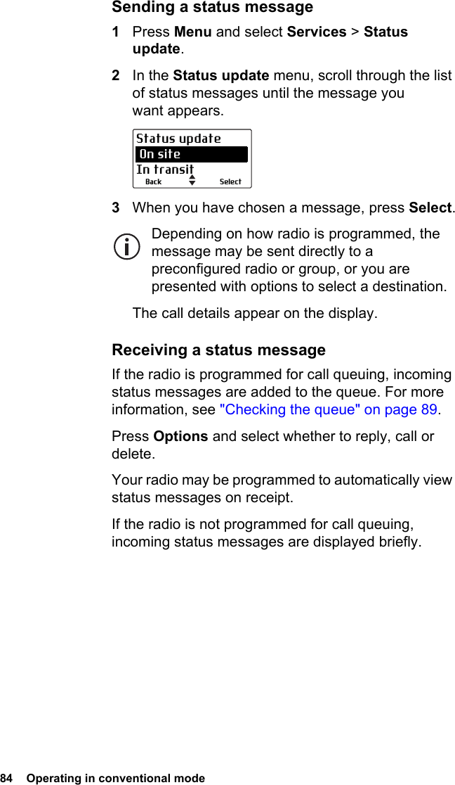84  Operating in conventional modeSending a status message1Press Menu and select Services &gt; Status update.2In the Status update menu, scroll through the list of status messages until the message you want appears.3When you have chosen a message, press Select.Depending on how radio is programmed, the message may be sent directly to a preconfigured radio or group, or you are presented with options to select a destination.The call details appear on the display.Receiving a status messageIf the radio is programmed for call queuing, incoming status messages are added to the queue. For more information, see &quot;Checking the queue&quot; on page 89.Press Options and select whether to reply, call or delete.Your radio may be programmed to automatically view status messages on receipt.If the radio is not programmed for call queuing, incoming status messages are displayed briefly.SelectBackStatus update On siteIn transit
