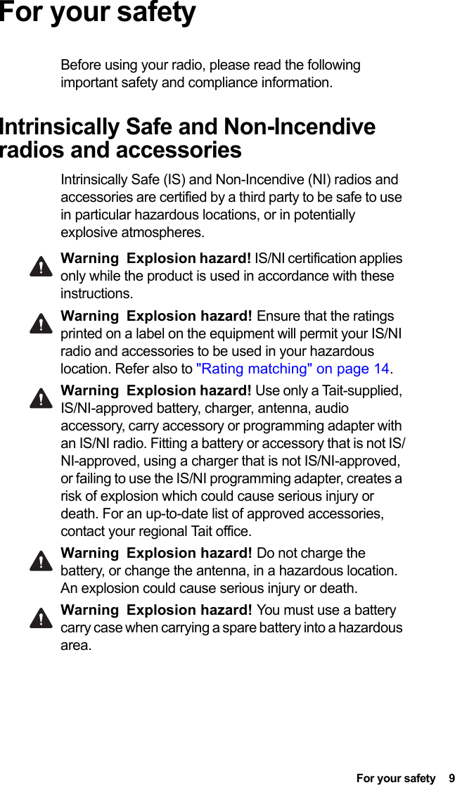  For your safety  9For your safetyBefore using your radio, please read the following important safety and compliance information.Intrinsically Safe and Non-Incendive radios and accessoriesIntrinsically Safe (IS) and Non-Incendive (NI) radios and accessories are certified by a third party to be safe to use in particular hazardous locations, or in potentially explosive atmospheres. Warning Explosion hazard! IS/NI certification applies only while the product is used in accordance with these instructions.Warning Explosion hazard! Ensure that the ratings printed on a label on the equipment will permit your IS/NI radio and accessories to be used in your hazardous location. Refer also to &quot;Rating matching&quot; on page 14.Warning Explosion hazard! Use only a Tait-supplied, IS/NI-approved battery, charger, antenna, audio accessory, carry accessory or programming adapter with an IS/NI radio. Fitting a battery or accessory that is not IS/NI-approved, using a charger that is not IS/NI-approved, or failing to use the IS/NI programming adapter, creates a risk of explosion which could cause serious injury or death. For an up-to-date list of approved accessories, contact your regional Tait office. Warning Explosion hazard! Do not charge the battery, or change the antenna, in a hazardous location. An explosion could cause serious injury or death. Warning Explosion hazard! You must use a battery carry case when carrying a spare battery into a hazardous area.