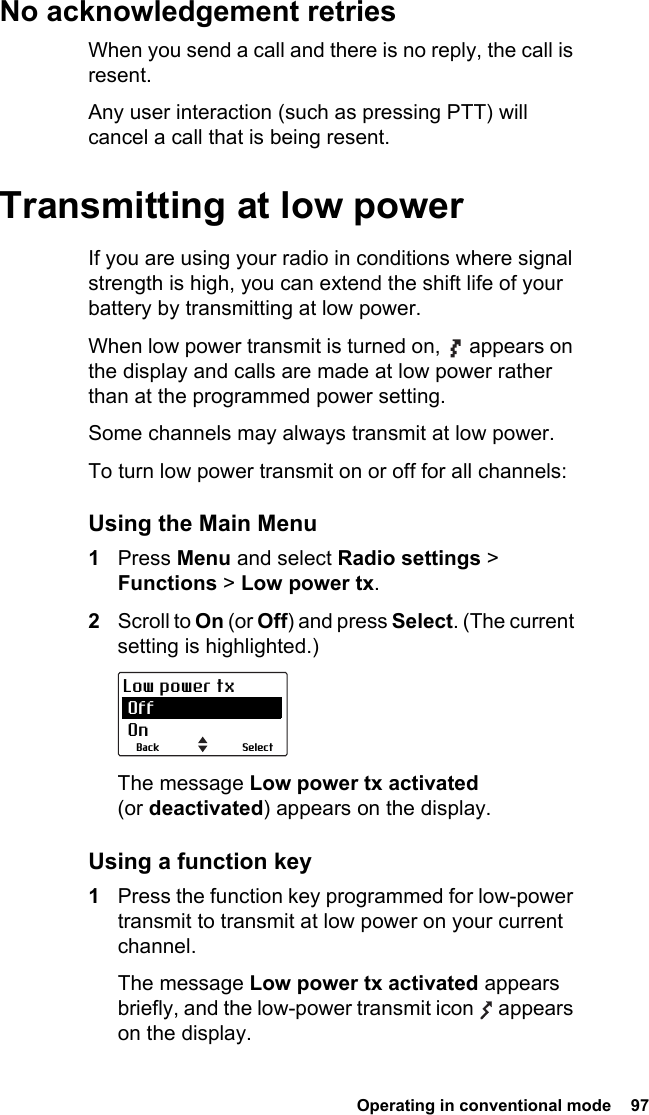  Operating in conventional mode  97No acknowledgement retriesWhen you send a call and there is no reply, the call is resent.Any user interaction (such as pressing PTT) will cancel a call that is being resent.Transmitting at low powerIf you are using your radio in conditions where signal strength is high, you can extend the shift life of your battery by transmitting at low power.When low power transmit is turned on,   appears on the display and calls are made at low power rather than at the programmed power setting.Some channels may always transmit at low power.To turn low power transmit on or off for all channels:Using the Main Menu1Press Menu and select Radio settings &gt; Functions &gt; Low power tx.2Scroll to On (or Off) and press Select. (The current setting is highlighted.)The message Low power tx activated (or deactivated) appears on the display.Using a function key1Press the function key programmed for low-power transmit to transmit at low power on your current channel.The message Low power tx activated appears briefly, and the low-power transmit icon   appears on the display.SelectBackLow power tx Off On
