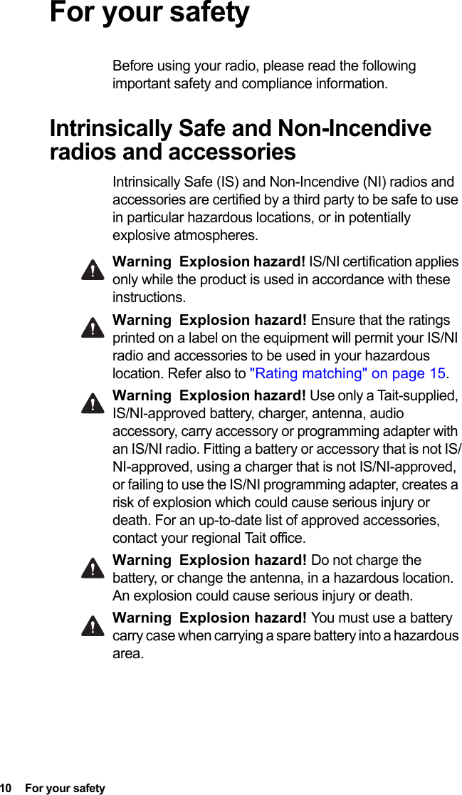 10  For your safetyFor your safetyBefore using your radio, please read the following important safety and compliance information.Intrinsically Safe and Non-Incendive radios and accessoriesIntrinsically Safe (IS) and Non-Incendive (NI) radios and accessories are certified by a third party to be safe to use in particular hazardous locations, or in potentially explosive atmospheres. Warning Explosion hazard! IS/NI certification applies only while the product is used in accordance with these instructions.Warning Explosion hazard! Ensure that the ratings printed on a label on the equipment will permit your IS/NI radio and accessories to be used in your hazardous location. Refer also to &quot;Rating matching&quot; on page 15.Warning Explosion hazard! Use only a Tait-supplied, IS/NI-approved battery, charger, antenna, audio accessory, carry accessory or programming adapter with an IS/NI radio. Fitting a battery or accessory that is not IS/NI-approved, using a charger that is not IS/NI-approved, or failing to use the IS/NI programming adapter, creates a risk of explosion which could cause serious injury or death. For an up-to-date list of approved accessories, contact your regional Tait office. Warning Explosion hazard! Do not charge the battery, or change the antenna, in a hazardous location. An explosion could cause serious injury or death. Warning Explosion hazard! You must use a battery carry case when carrying a spare battery into a hazardous area.