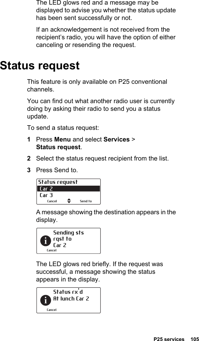  P25 services  105The LED glows red and a message may be displayed to advise you whether the status update has been sent successfully or not.If an acknowledgement is not received from the recipient’s radio, you will have the option of either canceling or resending the request.Status requestThis feature is only available on P25 conventional channels.You can find out what another radio user is currently doing by asking their radio to send you a status update.To send a status request:1Press Menu and select Services &gt; Status request.2Select the status request recipient from the list.3Press Send to.A message showing the destination appears in the display.The LED glows red briefly. If the request was successful, a message showing the status appears in the display.Status request Car 2 Car 3Send toCancelSending sts rqst to  Car 2CancelStatus rx’d At lunch Car 2Cancel