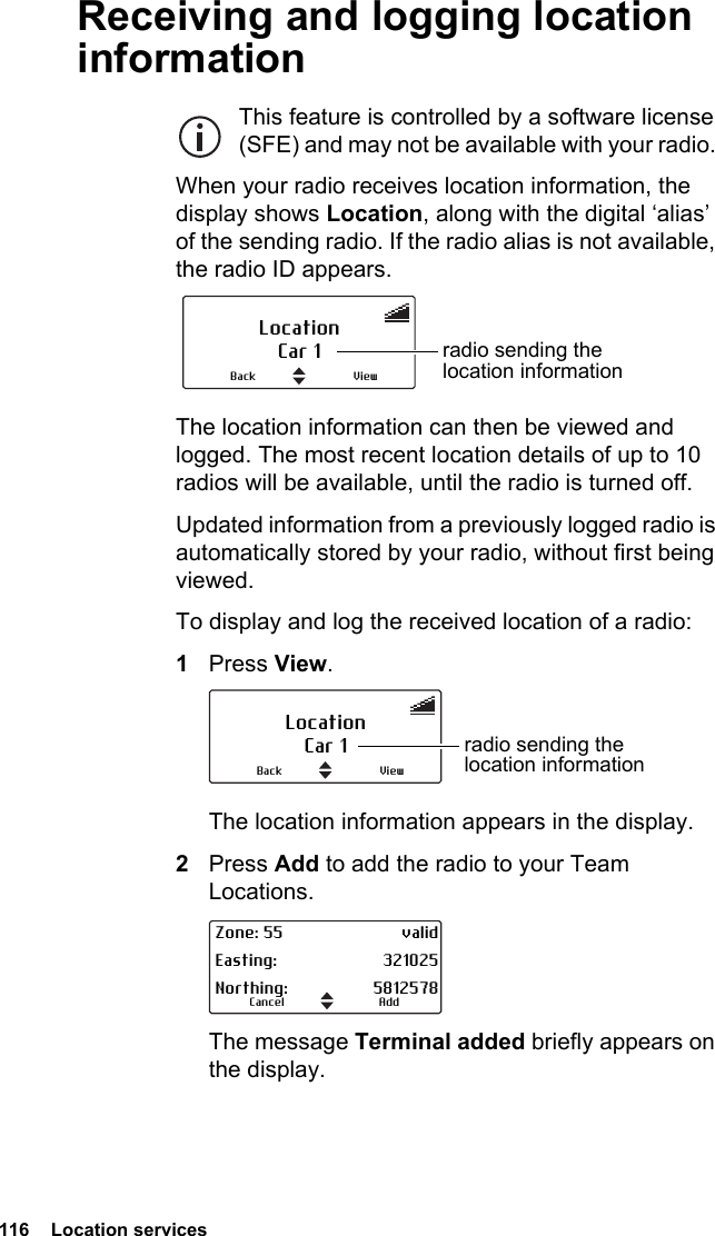 116  Location servicesReceiving and logging location informationThis feature is controlled by a software license (SFE) and may not be available with your radio. When your radio receives location information, the display shows Location, along with the digital ‘alias’ of the sending radio. If the radio alias is not available, the radio ID appears. The location information can then be viewed and logged. The most recent location details of up to 10 radios will be available, until the radio is turned off.Updated information from a previously logged radio is automatically stored by your radio, without first being viewed.To display and log the received location of a radio:1Press View. The location information appears in the display.2Press Add to add the radio to your Team Locations.The message Terminal added briefly appears on the display.LocationCar 1 radio sending the location informationViewBackLocationCar 1 radio sending the location informationViewBackAddCancelZone: 55 validEasting: 321025Northing: 5812578