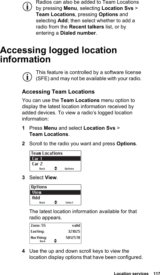  Location services  117Radios can also be added to Team Locations by pressing Menu, selecting Location Svs &gt; Team Locations, pressing Options and selecting Add; then select whether to add a radio from the Recent talkers list, or by entering a Dialed number.Accessing logged location informationThis feature is controlled by a software license (SFE) and may not be available with your radio. Accessing Team LocationsYou can use the Team Locations menu option to display the latest location information received by added devices. To view a radio’s logged location information:1Press Menu and select Location Svs &gt; Team Locations.2Scroll to the radio you want and press Options.3Select View.The latest location information available for that radio appears.4Use the up and down scroll keys to view the location display options that have been configured.Team Locations Car 1 Car 2OptionsBackOptions View AddSelectBackBackZone: 55 validEasting: 321025Northing: 5812578