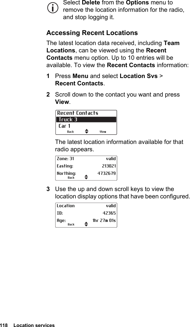 118  Location servicesSelect Delete from the Options menu to remove the location information for the radio, and stop logging it.Accessing Recent LocationsThe latest location data received, including Team Locations, can be viewed using the Recent Contacts menu option. Up to 10 entries will be available. To view the Recent Contacts information:1Press Menu and select Location Svs &gt; Recent Contacts.2Scroll down to the contact you want and press View.The latest location information available for that radio appears.3Use the up and down scroll keys to view the location display options that have been configured.Recent Contacts Truck 3  Car 1ViewBackBackZone: 31 validEasting: 213021Northing: 4732679BackLocation validID: 42365Age: 1hr 27m 01s