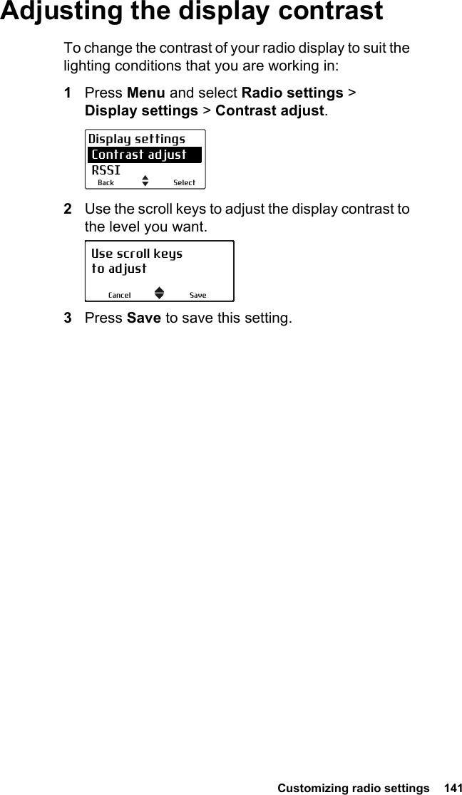  Customizing radio settings  141Adjusting the display contrastTo change the contrast of your radio display to suit the lighting conditions that you are working in:1Press Menu and select Radio settings &gt; Display settings &gt; Contrast adjust.2Use the scroll keys to adjust the display contrast to the level you want.3Press Save to save this setting.SelectBackDisplay settings Contrast adjust RSSIUse scroll keysto adjustSaveCancel