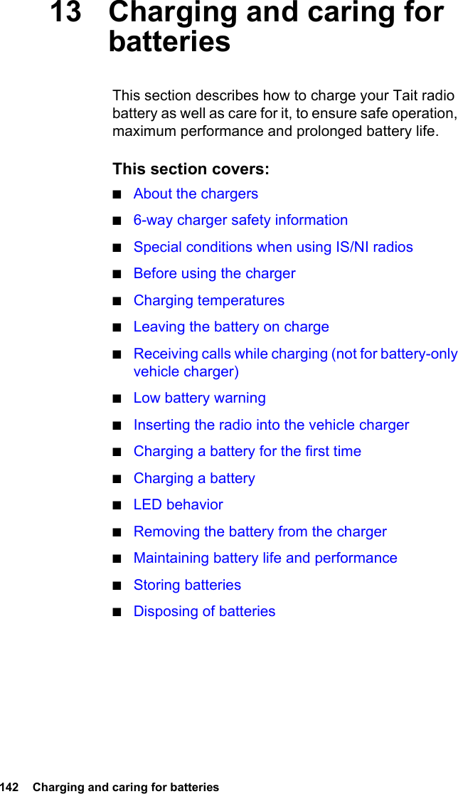 142  Charging and caring for batteries13 Charging and caring for batteriesThis section describes how to charge your Tait radio battery as well as care for it, to ensure safe operation, maximum performance and prolonged battery life.This section covers:■About the chargers■6-way charger safety information■Special conditions when using IS/NI radios■Before using the charger■Charging temperatures■Leaving the battery on charge■Receiving calls while charging (not for battery-only vehicle charger)■Low battery warning■Inserting the radio into the vehicle charger■Charging a battery for the first time■Charging a battery■LED behavior■Removing the battery from the charger■Maintaining battery life and performance■Storing batteries■Disposing of batteries