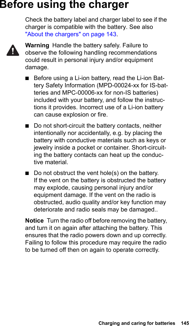  Charging and caring for batteries  145Before using the chargerCheck the battery label and charger label to see if the charger is compatible with the battery. See also &quot;About the chargers&quot; on page 143.Warning  Handle the battery safely. Failure to observe the following handling recommendations could result in personal injury and/or equipment damage.■Before using a Li-ion battery, read the Li-ion Bat-tery Safety Information (MPD-00024-xx for IS-bat-teries and MPC-00006-xx for non-IS batteries) included with your battery, and follow the instruc-tions it provides. Incorrect use of a Li-ion battery can cause explosion or fire.■Do not short-circuit the battery contacts, neither intentionally nor accidentally, e.g. by placing the battery with conductive materials such as keys or jewelry inside a pocket or container. Short-circuit-ing the battery contacts can heat up the conduc-tive material.■Do not obstruct the vent hole(s) on the battery. If the vent on the battery is obstructed the battery may explode, causing personal injury and/or equipment damage. If the vent on the radio is obstructed, audio quality and/or key function may deteriorate and radio seals may be damaged..Notice  Turn the radio off before removing the battery, and turn it on again after attaching the battery. This ensures that the radio powers down and up correctly. Failing to follow this procedure may require the radio to be turned off then on again to operate correctly.